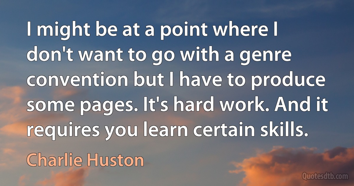 I might be at a point where I don't want to go with a genre convention but I have to produce some pages. It's hard work. And it requires you learn certain skills. (Charlie Huston)