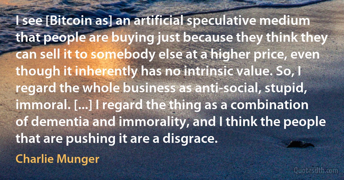 I see [Bitcoin as] an artificial speculative medium that people are buying just because they think they can sell it to somebody else at a higher price, even though it inherently has no intrinsic value. So, I regard the whole business as anti-social, stupid, immoral. [...] I regard the thing as a combination of dementia and immorality, and I think the people that are pushing it are a disgrace. (Charlie Munger)