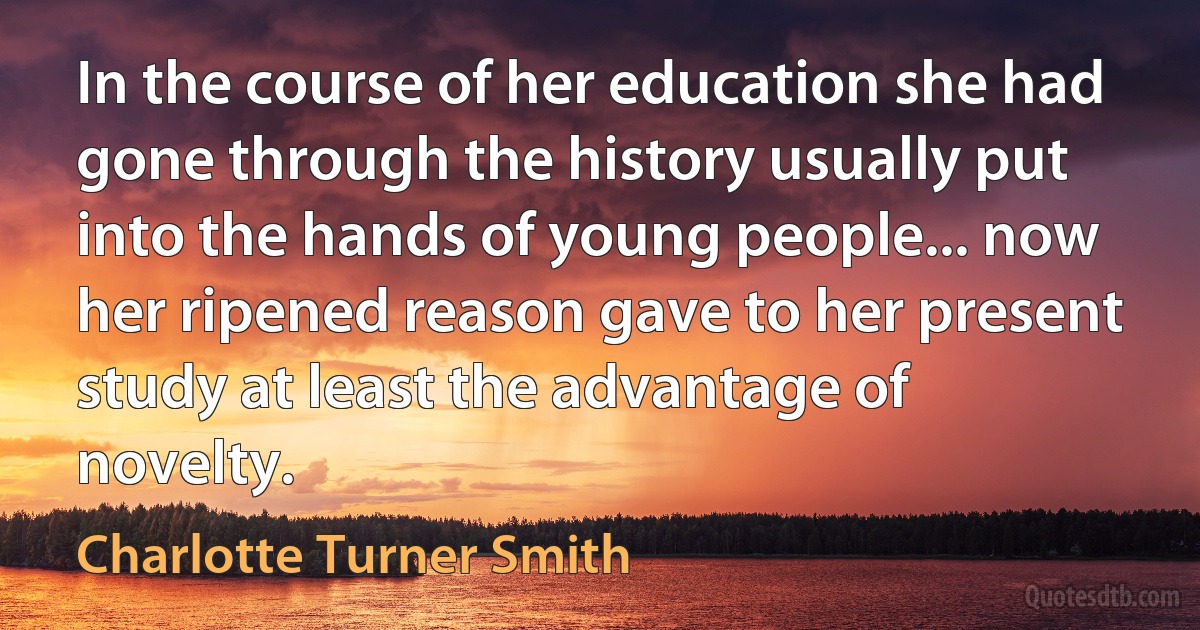 In the course of her education she had gone through the history usually put into the hands of young people... now her ripened reason gave to her present study at least the advantage of novelty. (Charlotte Turner Smith)