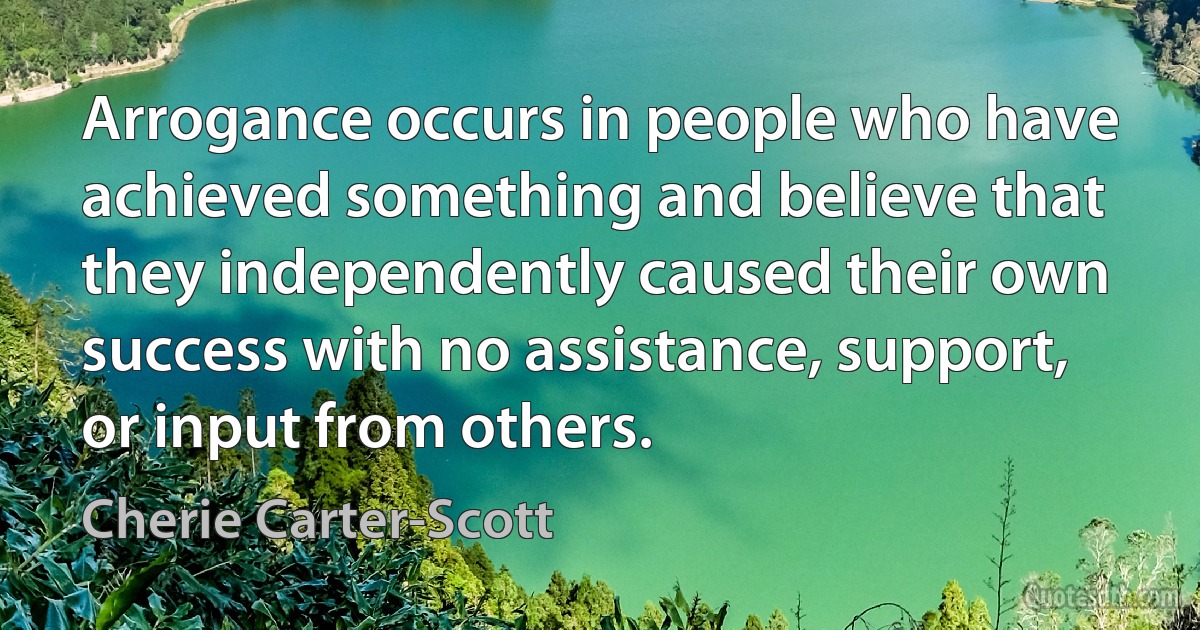 Arrogance occurs in people who have achieved something and believe that they independently caused their own success with no assistance, support, or input from others. (Cherie Carter-Scott)