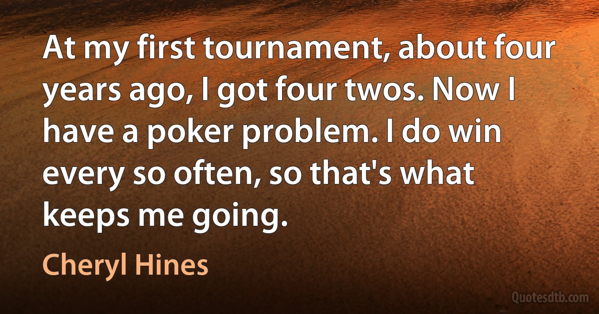 At my first tournament, about four years ago, I got four twos. Now I have a poker problem. I do win every so often, so that's what keeps me going. (Cheryl Hines)