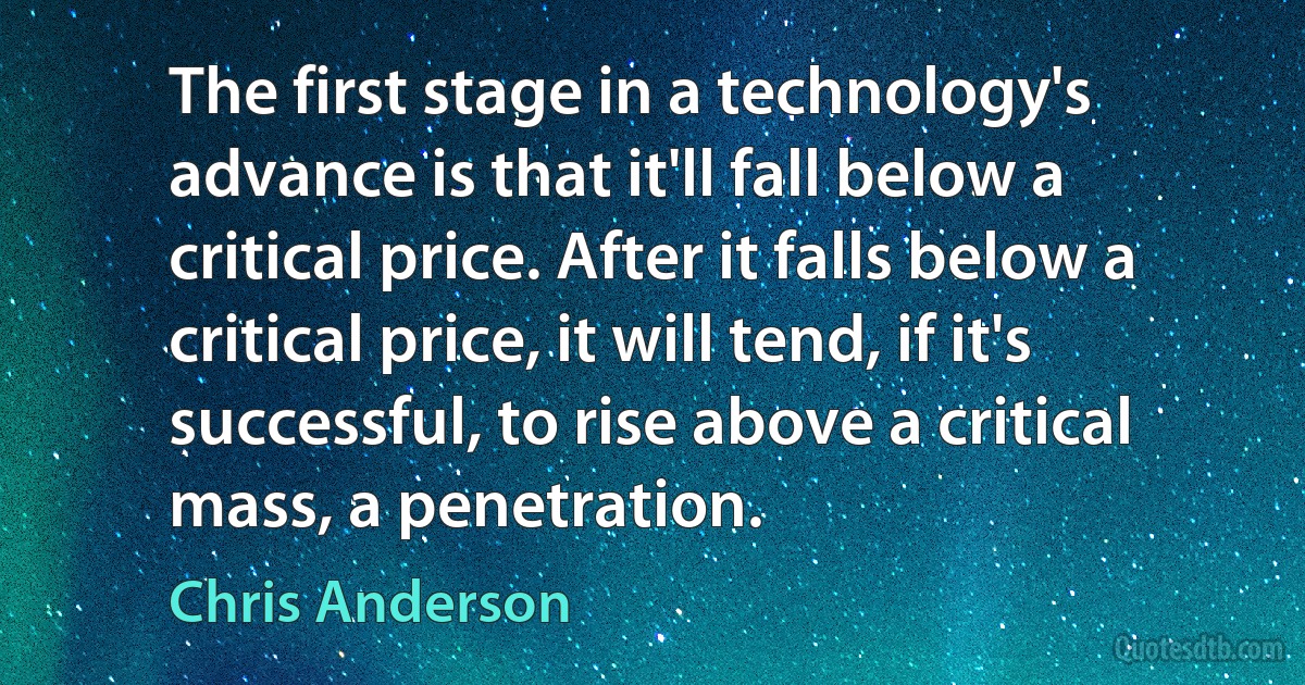 The first stage in a technology's advance is that it'll fall below a critical price. After it falls below a critical price, it will tend, if it's successful, to rise above a critical mass, a penetration. (Chris Anderson)