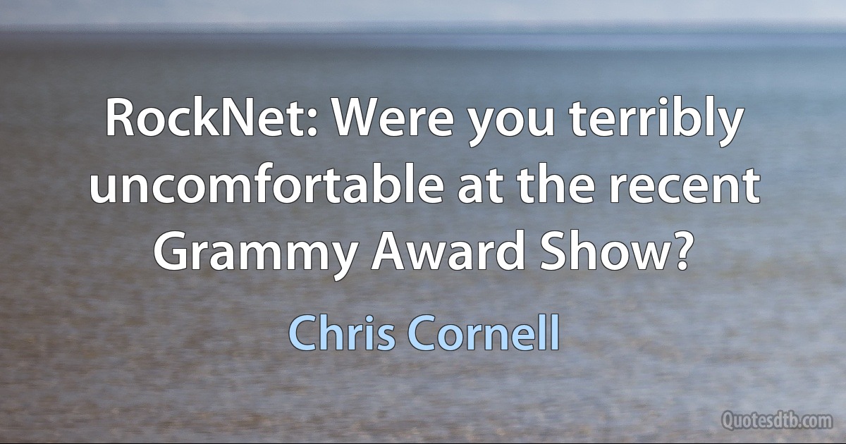 RockNet: Were you terribly uncomfortable at the recent Grammy Award Show? (Chris Cornell)