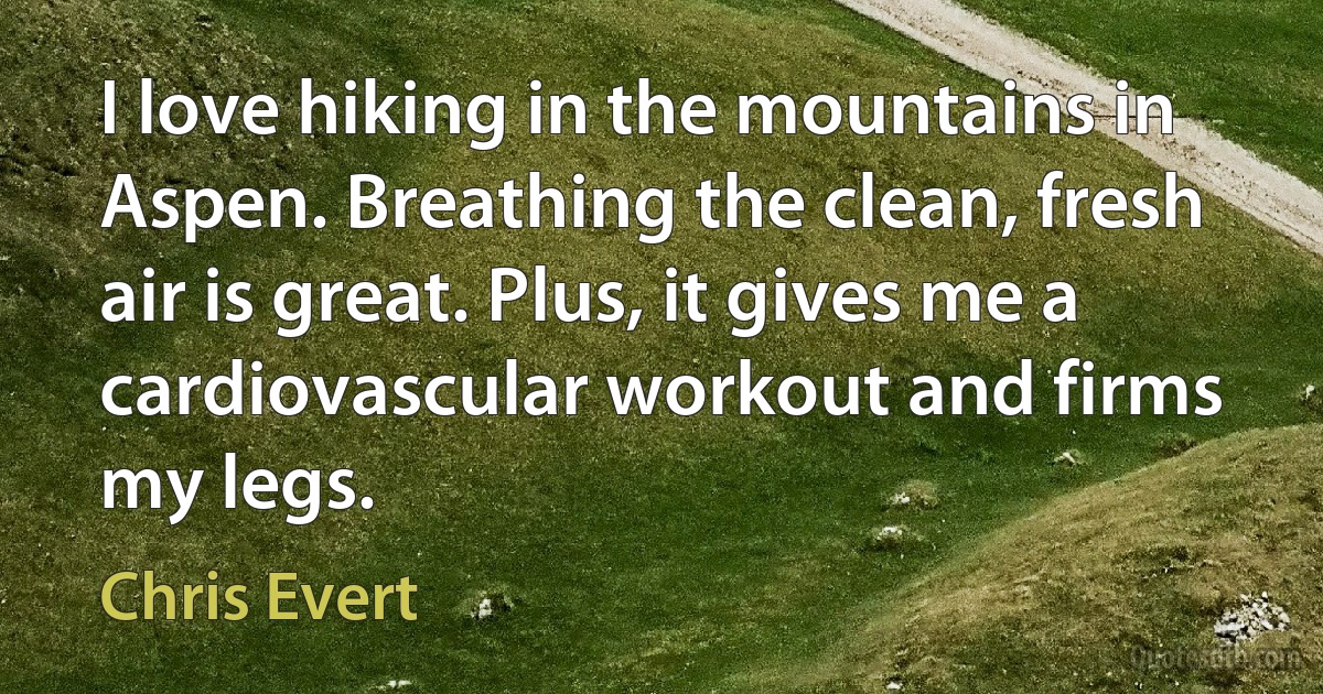 I love hiking in the mountains in Aspen. Breathing the clean, fresh air is great. Plus, it gives me a cardiovascular workout and firms my legs. (Chris Evert)