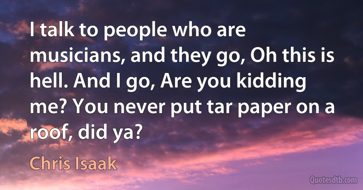 I talk to people who are musicians, and they go, Oh this is hell. And I go, Are you kidding me? You never put tar paper on a roof, did ya? (Chris Isaak)