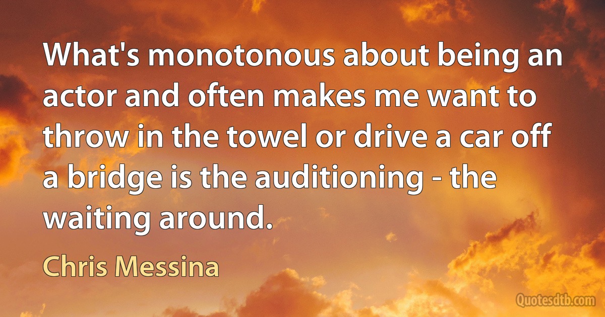 What's monotonous about being an actor and often makes me want to throw in the towel or drive a car off a bridge is the auditioning - the waiting around. (Chris Messina)