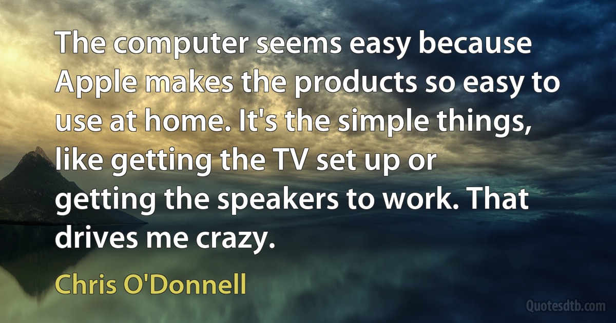 The computer seems easy because Apple makes the products so easy to use at home. It's the simple things, like getting the TV set up or getting the speakers to work. That drives me crazy. (Chris O'Donnell)