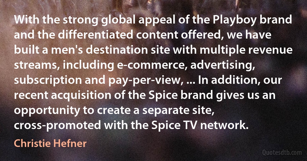 With the strong global appeal of the Playboy brand and the differentiated content offered, we have built a men's destination site with multiple revenue streams, including e-commerce, advertising, subscription and pay-per-view, ... In addition, our recent acquisition of the Spice brand gives us an opportunity to create a separate site, cross-promoted with the Spice TV network. (Christie Hefner)