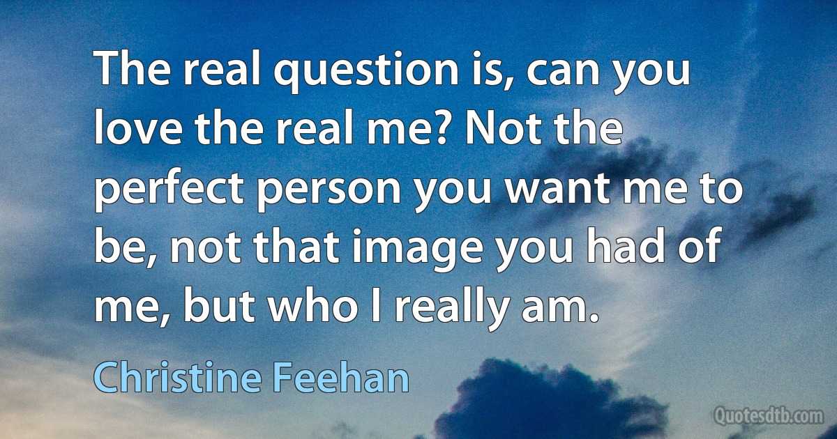 The real question is, can you love the real me? Not the perfect person you want me to be, not that image you had of me, but who I really am. (Christine Feehan)