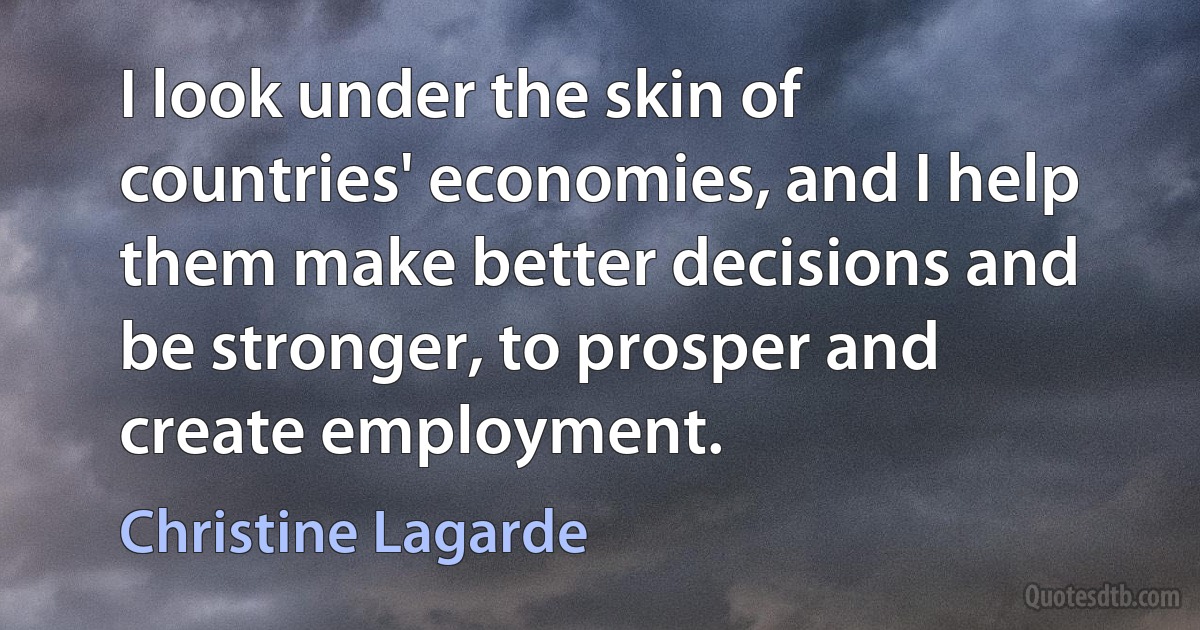 I look under the skin of countries' economies, and I help them make better decisions and be stronger, to prosper and create employment. (Christine Lagarde)