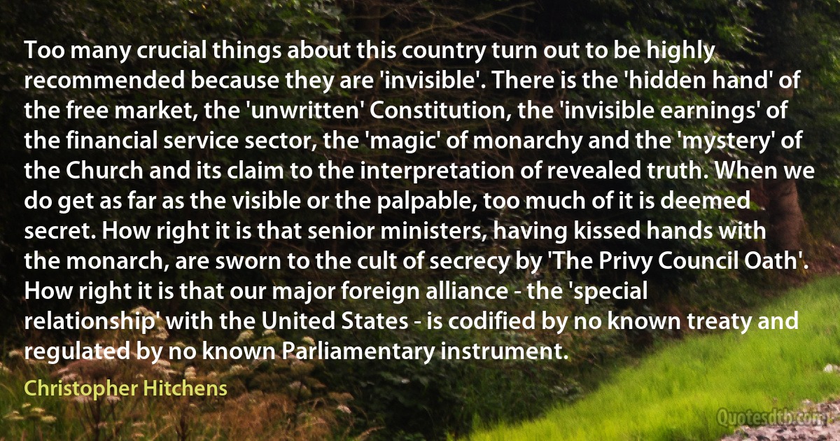 Too many crucial things about this country turn out to be highly recommended because they are 'invisible'. There is the 'hidden hand' of the free market, the 'unwritten' Constitution, the 'invisible earnings' of the financial service sector, the 'magic' of monarchy and the 'mystery' of the Church and its claim to the interpretation of revealed truth. When we do get as far as the visible or the palpable, too much of it is deemed secret. How right it is that senior ministers, having kissed hands with the monarch, are sworn to the cult of secrecy by 'The Privy Council Oath'. How right it is that our major foreign alliance - the 'special relationship' with the United States - is codified by no known treaty and regulated by no known Parliamentary instrument. (Christopher Hitchens)