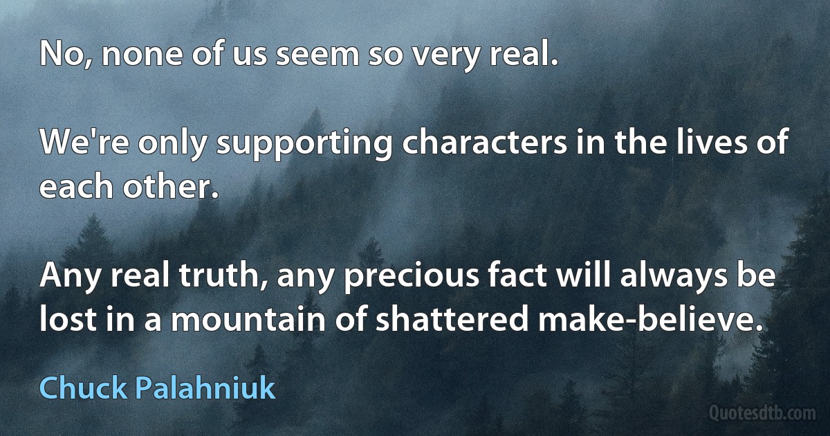 No, none of us seem so very real.

We're only supporting characters in the lives of each other.

Any real truth, any precious fact will always be lost in a mountain of shattered make-believe. (Chuck Palahniuk)