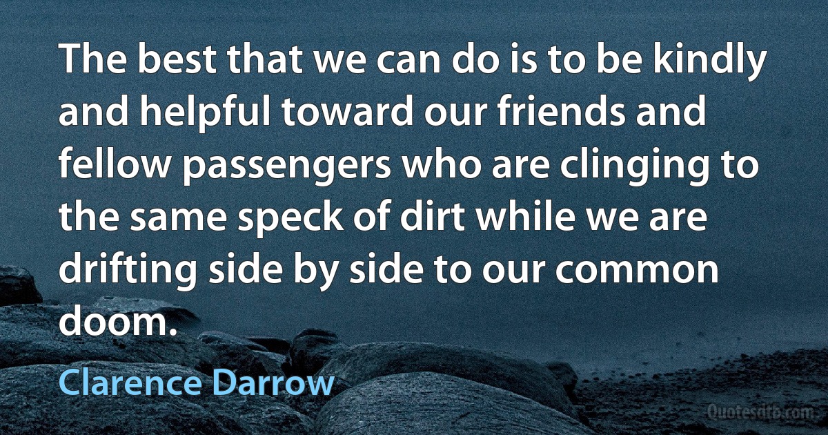 The best that we can do is to be kindly and helpful toward our friends and fellow passengers who are clinging to the same speck of dirt while we are drifting side by side to our common doom. (Clarence Darrow)