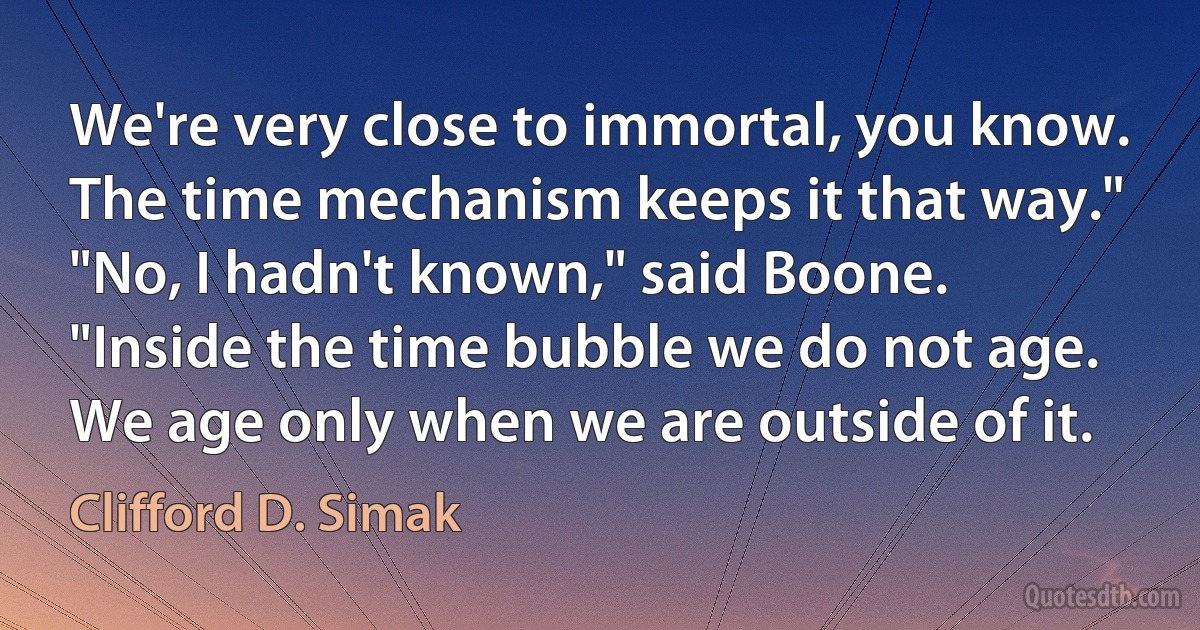 We're very close to immortal, you know. The time mechanism keeps it that way."
"No, I hadn't known," said Boone.
"Inside the time bubble we do not age. We age only when we are outside of it. (Clifford D. Simak)