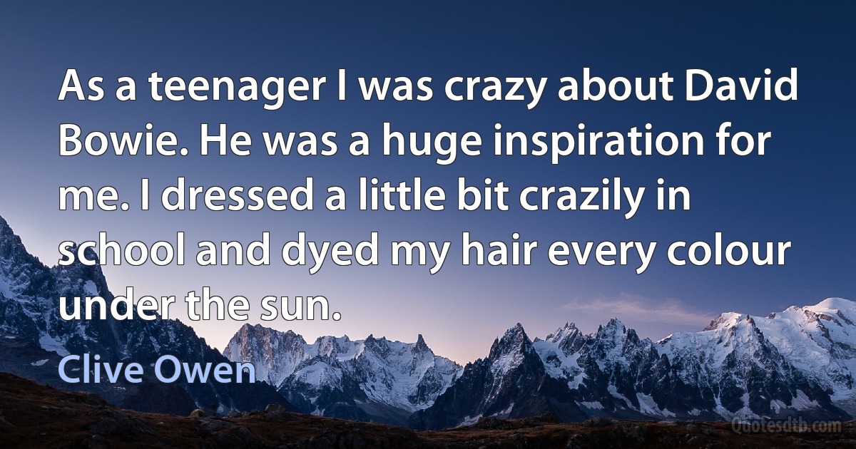 As a teenager I was crazy about David Bowie. He was a huge inspiration for me. I dressed a little bit crazily in school and dyed my hair every colour under the sun. (Clive Owen)