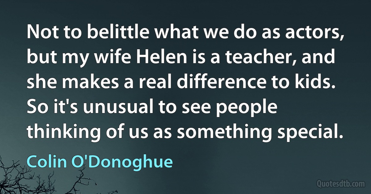 Not to belittle what we do as actors, but my wife Helen is a teacher, and she makes a real difference to kids. So it's unusual to see people thinking of us as something special. (Colin O'Donoghue)