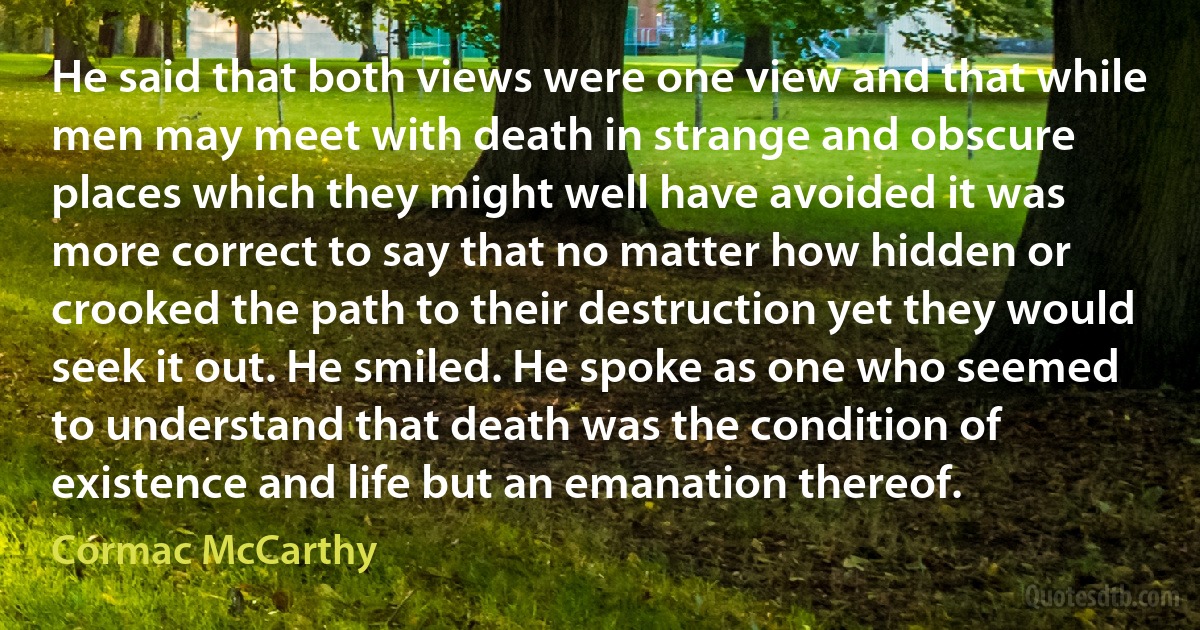 He said that both views were one view and that while men may meet with death in strange and obscure places which they might well have avoided it was more correct to say that no matter how hidden or crooked the path to their destruction yet they would seek it out. He smiled. He spoke as one who seemed to understand that death was the condition of existence and life but an emanation thereof. (Cormac McCarthy)