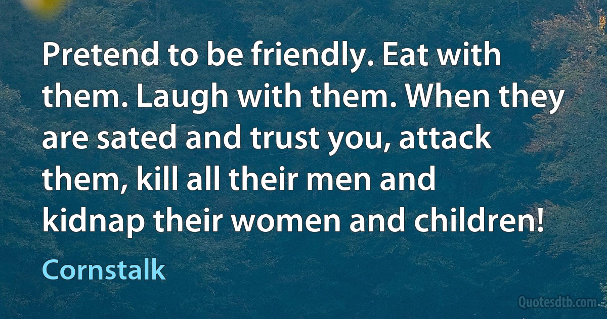 Pretend to be friendly. Eat with them. Laugh with them. When they are sated and trust you, attack them, kill all their men and kidnap their women and children! (Cornstalk)