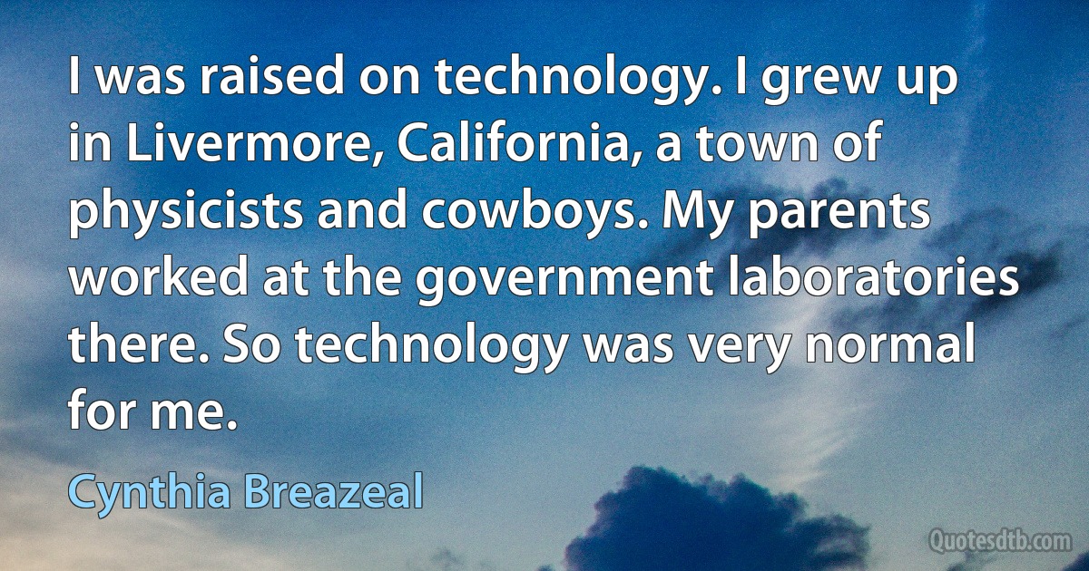 I was raised on technology. I grew up in Livermore, California, a town of physicists and cowboys. My parents worked at the government laboratories there. So technology was very normal for me. (Cynthia Breazeal)