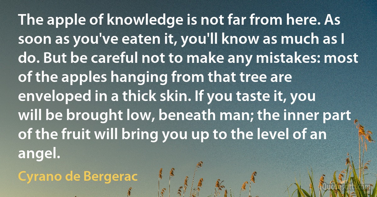 The apple of knowledge is not far from here. As soon as you've eaten it, you'll know as much as I do. But be careful not to make any mistakes: most of the apples hanging from that tree are enveloped in a thick skin. If you taste it, you will be brought low, beneath man; the inner part of the fruit will bring you up to the level of an angel. (Cyrano de Bergerac)