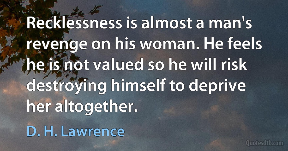 Recklessness is almost a man's revenge on his woman. He feels he is not valued so he will risk destroying himself to deprive her altogether. (D. H. Lawrence)