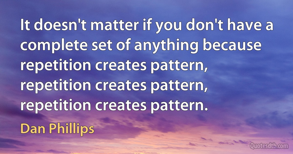 It doesn't matter if you don't have a complete set of anything because repetition creates pattern, repetition creates pattern, repetition creates pattern. (Dan Phillips)