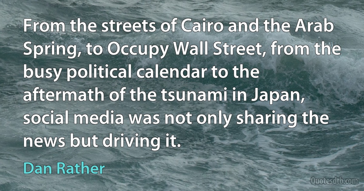 From the streets of Cairo and the Arab Spring, to Occupy Wall Street, from the busy political calendar to the aftermath of the tsunami in Japan, social media was not only sharing the news but driving it. (Dan Rather)