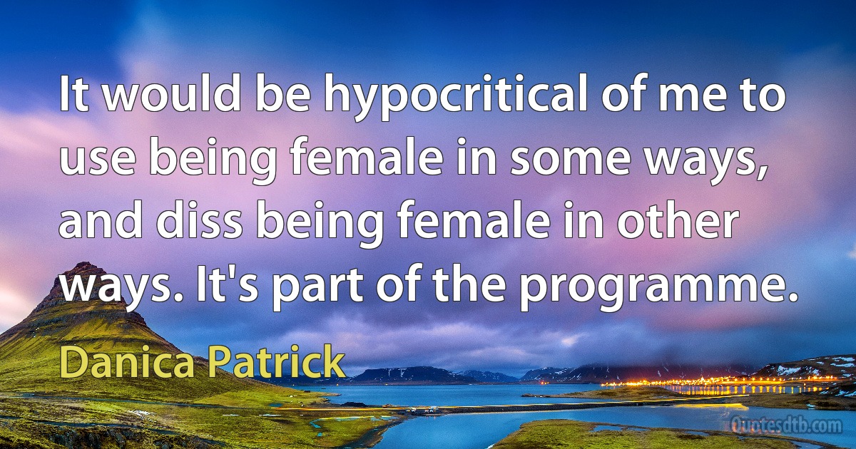 It would be hypocritical of me to use being female in some ways, and diss being female in other ways. It's part of the programme. (Danica Patrick)