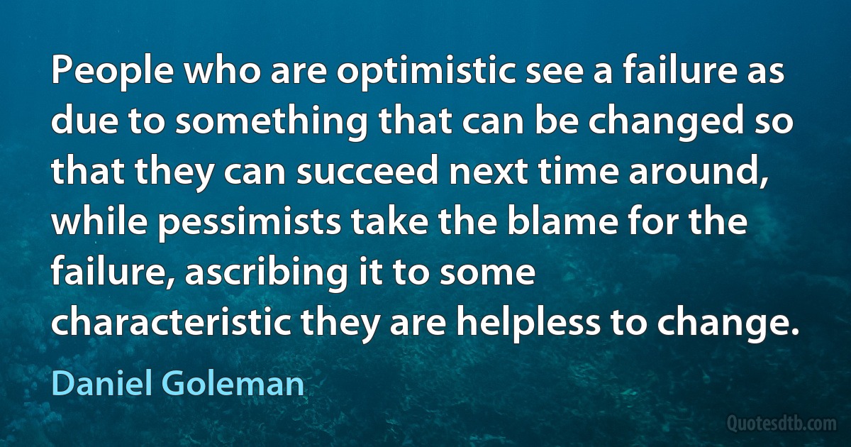 People who are optimistic see a failure as due to something that can be changed so that they can succeed next time around, while pessimists take the blame for the failure, ascribing it to some characteristic they are helpless to change. (Daniel Goleman)