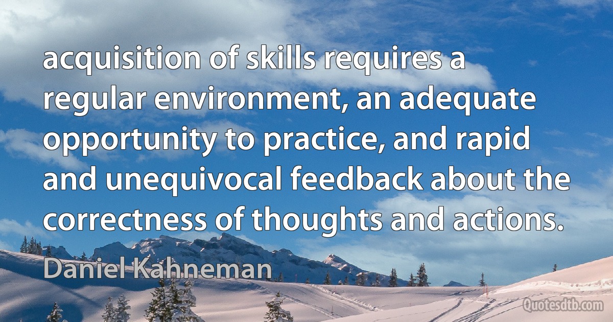 acquisition of skills requires a regular environment, an adequate opportunity to practice, and rapid and unequivocal feedback about the correctness of thoughts and actions. (Daniel Kahneman)