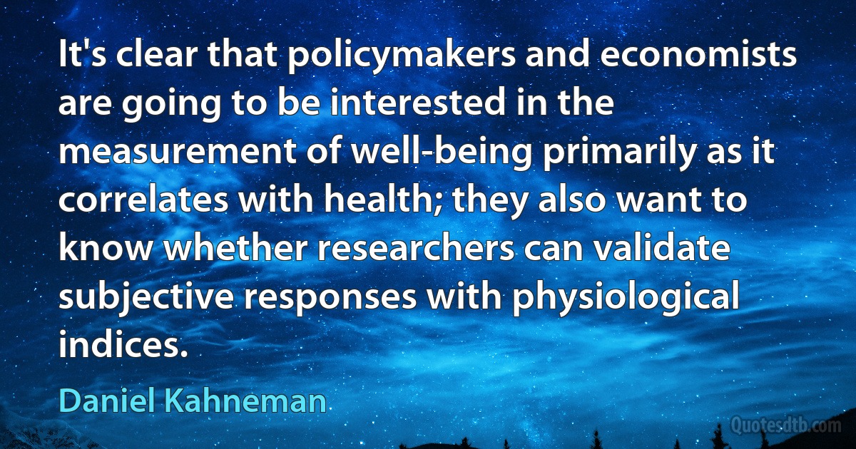 It's clear that policymakers and economists are going to be interested in the measurement of well-being primarily as it correlates with health; they also want to know whether researchers can validate subjective responses with physiological indices. (Daniel Kahneman)