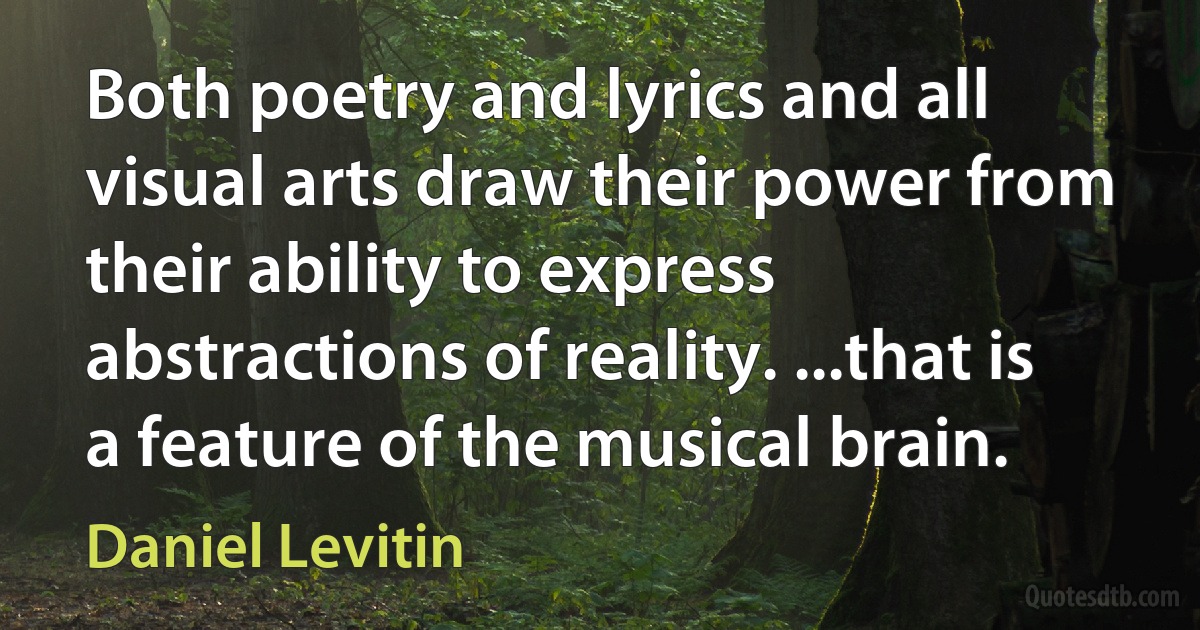 Both poetry and lyrics and all visual arts draw their power from their ability to express abstractions of reality. ...that is a feature of the musical brain. (Daniel Levitin)