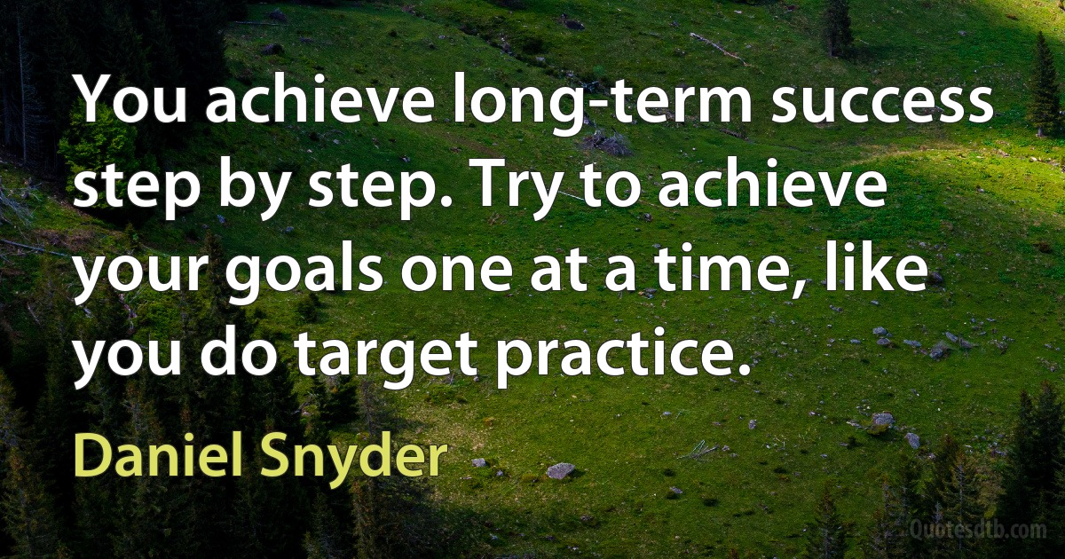 You achieve long-term success step by step. Try to achieve your goals one at a time, like you do target practice. (Daniel Snyder)