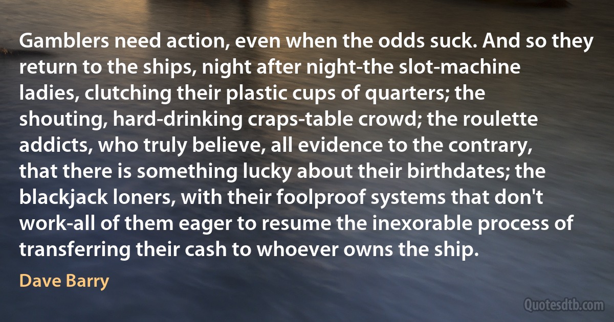 Gamblers need action, even when the odds suck. And so they return to the ships, night after night-the slot-machine ladies, clutching their plastic cups of quarters; the shouting, hard-drinking craps-table crowd; the roulette addicts, who truly believe, all evidence to the contrary, that there is something lucky about their birthdates; the blackjack loners, with their foolproof systems that don't work-all of them eager to resume the inexorable process of transferring their cash to whoever owns the ship. (Dave Barry)