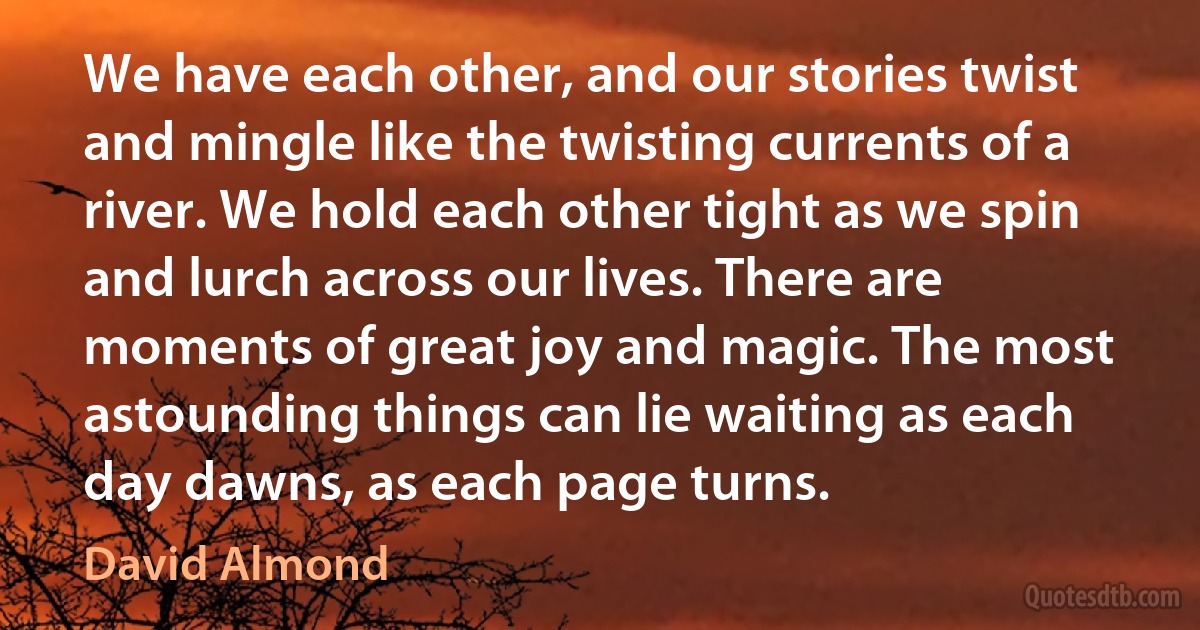 We have each other, and our stories twist and mingle like the twisting currents of a river. We hold each other tight as we spin and lurch across our lives. There are moments of great joy and magic. The most astounding things can lie waiting as each day dawns, as each page turns. (David Almond)