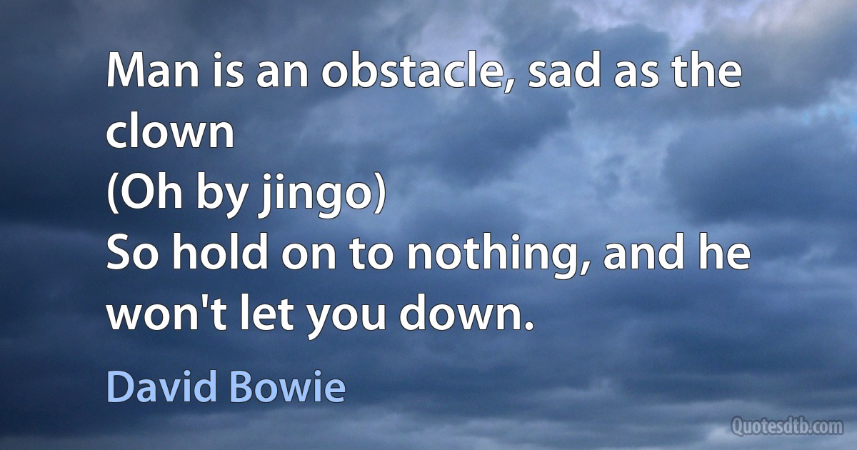 Man is an obstacle, sad as the clown
(Oh by jingo)
So hold on to nothing, and he won't let you down. (David Bowie)