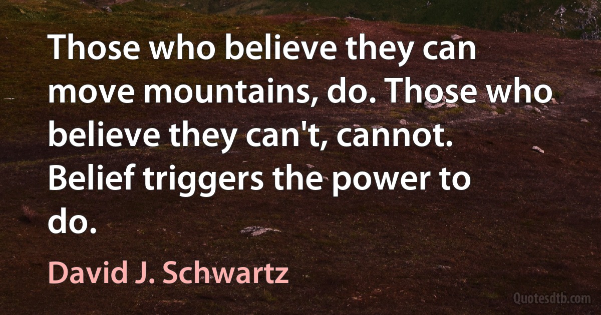 Those who believe they can move mountains, do. Those who believe they can't, cannot. Belief triggers the power to do. (David J. Schwartz)