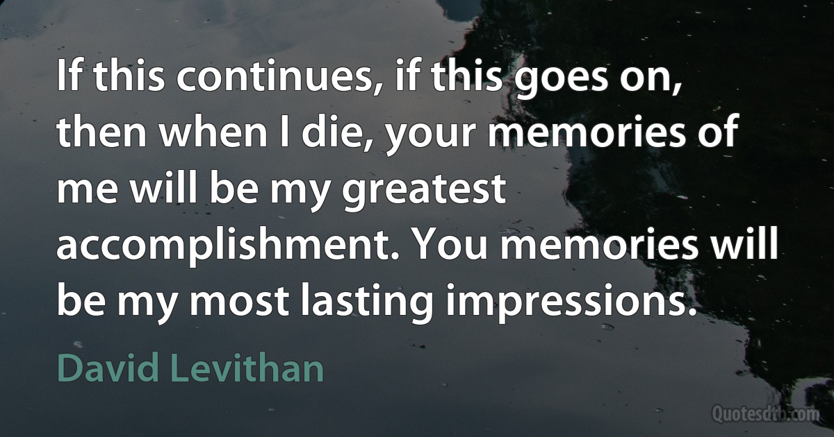 If this continues, if this goes on, then when I die, your memories of me will be my greatest accomplishment. You memories will be my most lasting impressions. (David Levithan)