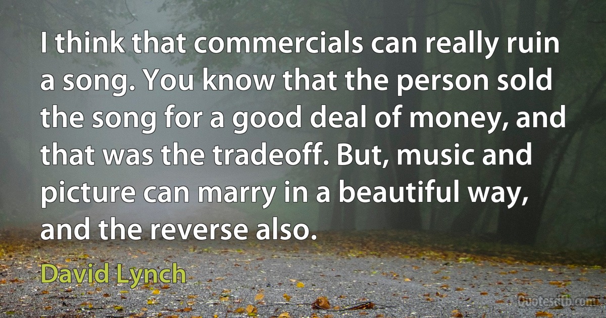 I think that commercials can really ruin a song. You know that the person sold the song for a good deal of money, and that was the tradeoff. But, music and picture can marry in a beautiful way, and the reverse also. (David Lynch)