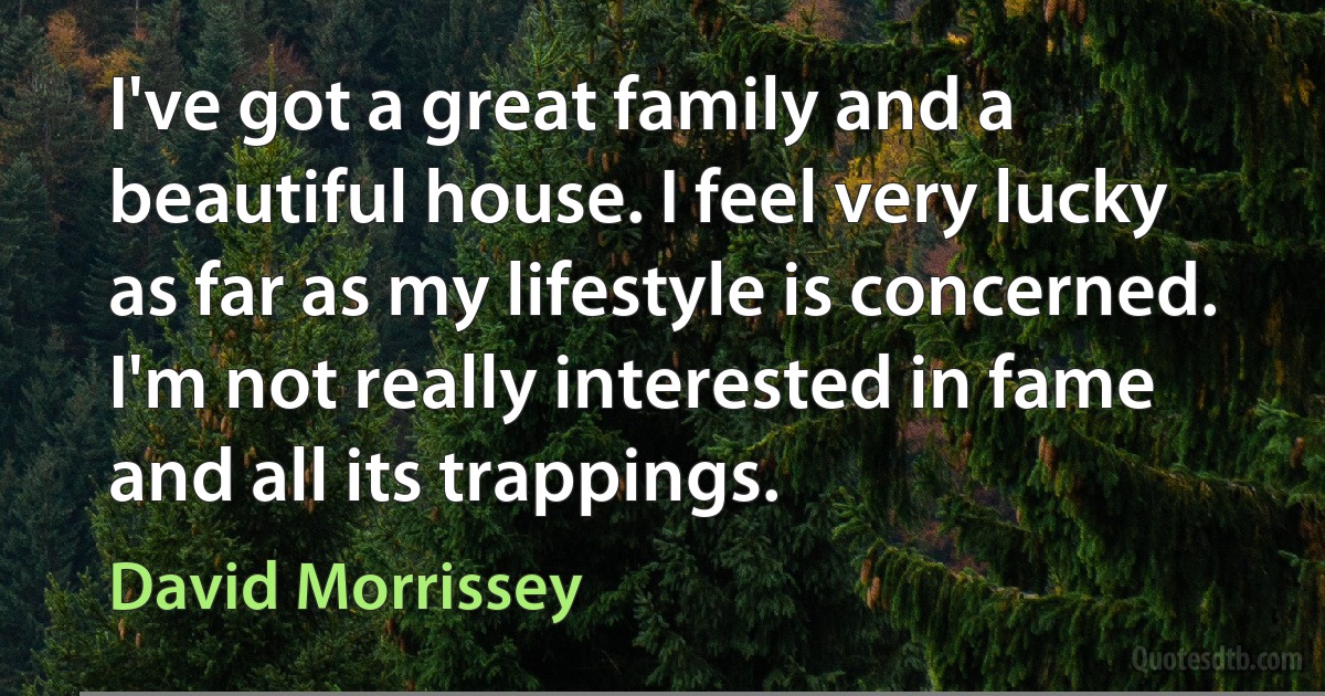 I've got a great family and a beautiful house. I feel very lucky as far as my lifestyle is concerned. I'm not really interested in fame and all its trappings. (David Morrissey)