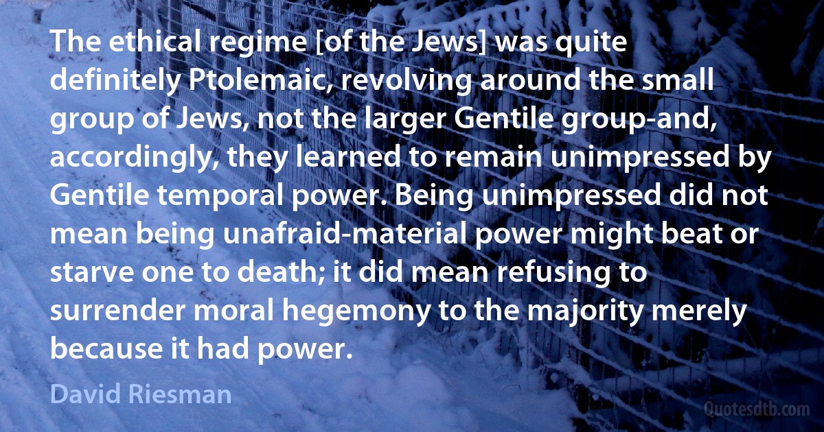 The ethical regime [of the Jews] was quite definitely Ptolemaic, revolving around the small group of Jews, not the larger Gentile group-and, accordingly, they learned to remain unimpressed by Gentile temporal power. Being unimpressed did not mean being unafraid-material power might beat or starve one to death; it did mean refusing to surrender moral hegemony to the majority merely because it had power. (David Riesman)