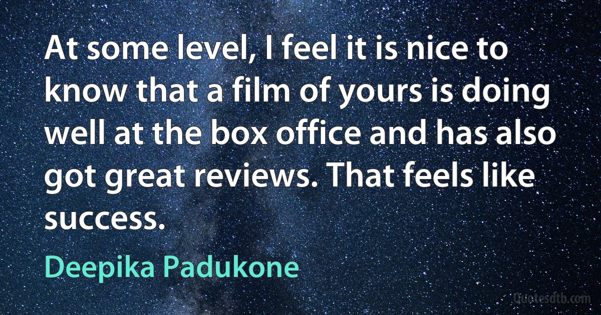 At some level, I feel it is nice to know that a film of yours is doing well at the box office and has also got great reviews. That feels like success. (Deepika Padukone)