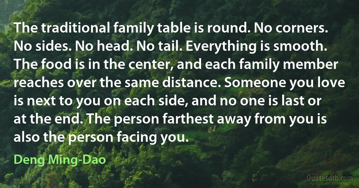 The traditional family table is round. No corners. No sides. No head. No tail. Everything is smooth. The food is in the center, and each family member reaches over the same distance. Someone you love is next to you on each side, and no one is last or at the end. The person farthest away from you is also the person facing you. (Deng Ming-Dao)