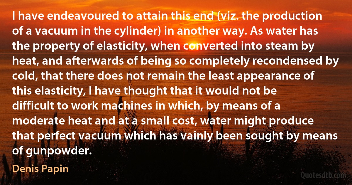 I have endeavoured to attain this end (viz. the production of a vacuum in the cylinder) in another way. As water has the property of elasticity, when converted into steam by heat, and afterwards of being so completely recondensed by cold, that there does not remain the least appearance of this elasticity, I have thought that it would not be difficult to work machines in which, by means of a moderate heat and at a small cost, water might produce that perfect vacuum which has vainly been sought by means of gunpowder. (Denis Papin)