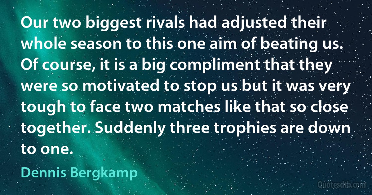 Our two biggest rivals had adjusted their whole season to this one aim of beating us. Of course, it is a big compliment that they were so motivated to stop us but it was very tough to face two matches like that so close together. Suddenly three trophies are down to one. (Dennis Bergkamp)