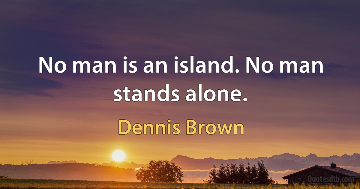 No man is an island. No man stands alone. (Dennis Brown)