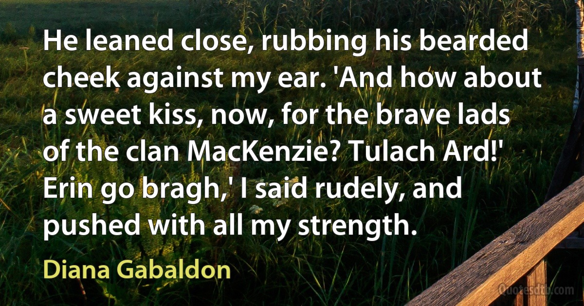 He leaned close, rubbing his bearded cheek against my ear. 'And how about a sweet kiss, now, for the brave lads of the clan MacKenzie? Tulach Ard!'
Erin go bragh,' I said rudely, and pushed with all my strength. (Diana Gabaldon)