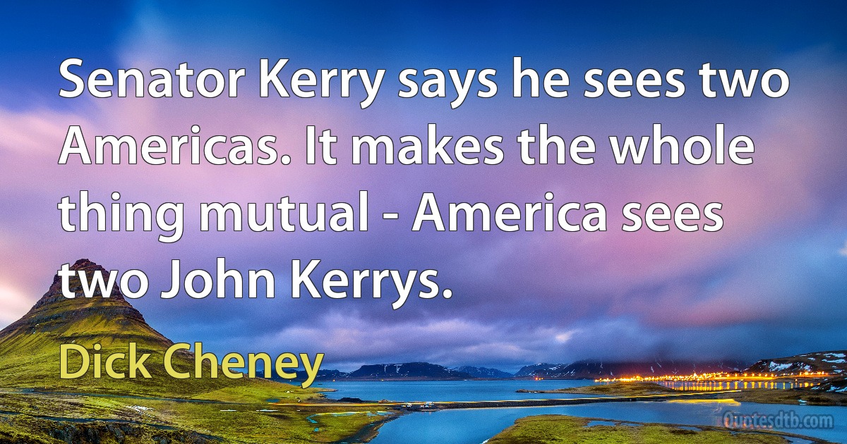 Senator Kerry says he sees two Americas. It makes the whole thing mutual - America sees two John Kerrys. (Dick Cheney)