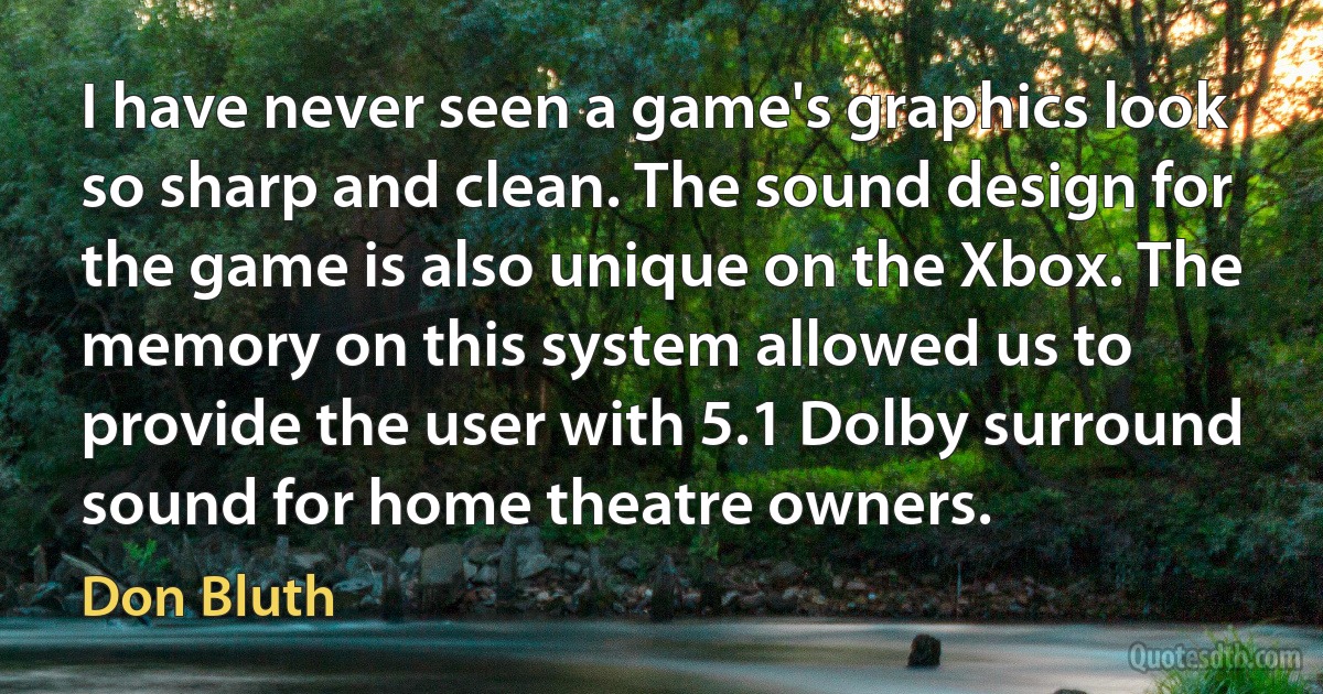 I have never seen a game's graphics look so sharp and clean. The sound design for the game is also unique on the Xbox. The memory on this system allowed us to provide the user with 5.1 Dolby surround sound for home theatre owners. (Don Bluth)