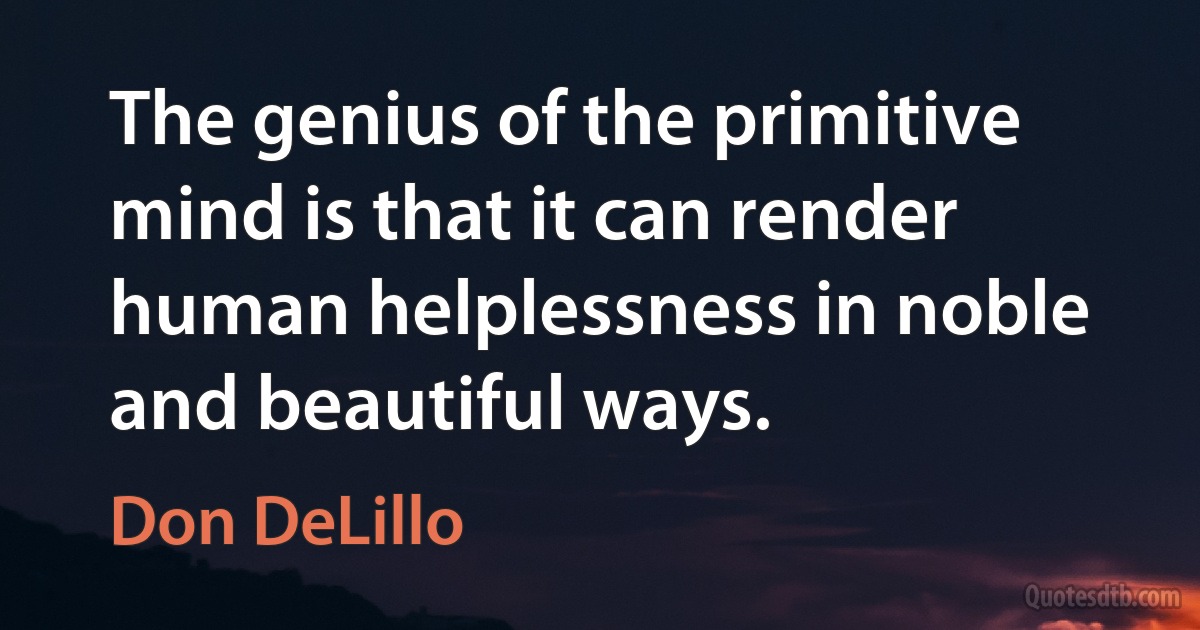 The genius of the primitive mind is that it can render human helplessness in noble and beautiful ways. (Don DeLillo)